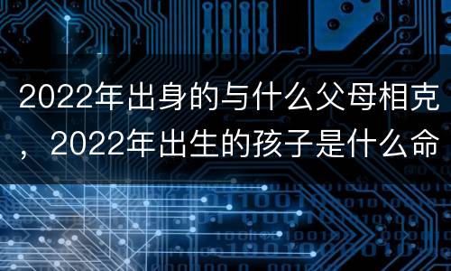2022年出身的与什么父母相克，2022年出生的孩子是什么命