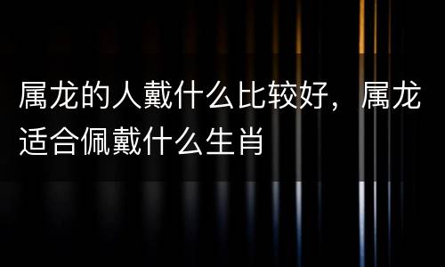 属龙的人戴什么比较好，属龙适合佩戴什么生肖