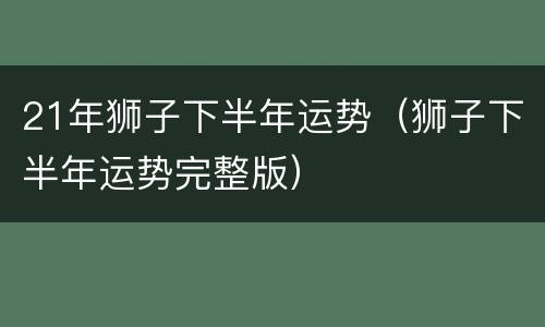 21年狮子下半年运势（狮子下半年运势完整版）