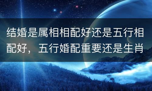 结婚是属相相配好还是五行相配好，五行婚配重要还是生肖婚配重要