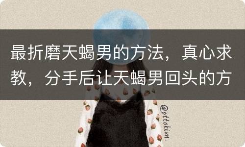 最折磨天蝎男的方法，真心求教，分手后让天蝎男回头的方法？