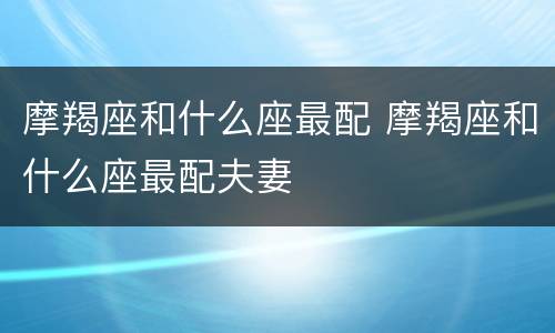 摩羯座和什么座最配 摩羯座和什么座最配夫妻
