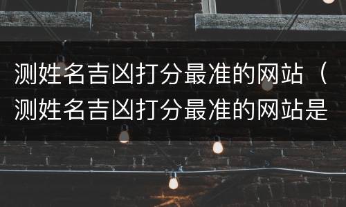测姓名吉凶打分最准的网站（测姓名吉凶打分最准的网站是什么）