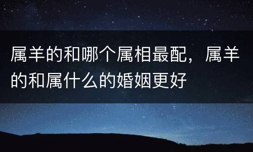 属羊的和哪个属相最配，属羊的和属什么的婚姻更好