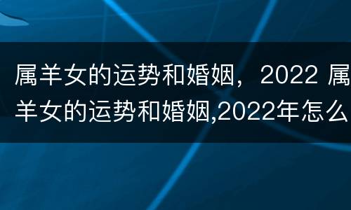 属羊女的运势和婚姻，2022 属羊女的运势和婚姻,2022年怎么样