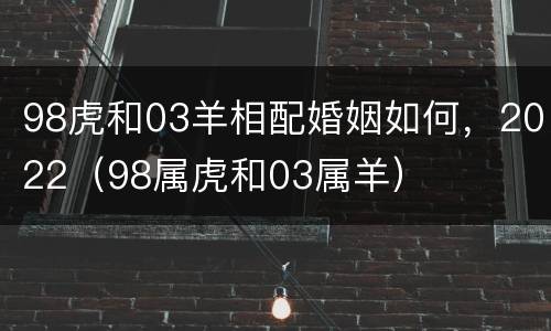98虎和03羊相配婚姻如何，2022（98属虎和03属羊）