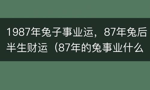 1987年兔子事业运，87年兔后半生财运（87年的兔事业什么时候能顺利）