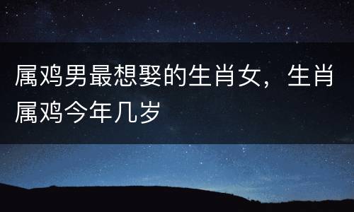 属鸡男最想娶的生肖女，生肖属鸡今年几岁