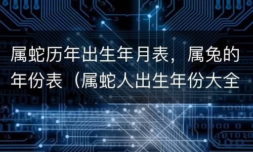 属蛇历年出生年月表，属兔的年份表（属蛇人出生年份大全）