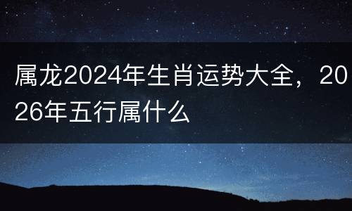 属龙2024年生肖运势大全，2026年五行属什么