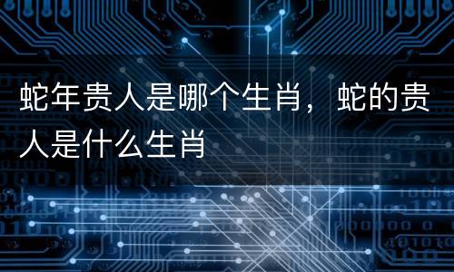 蛇年贵人是哪个生肖，蛇的贵人是什么生肖