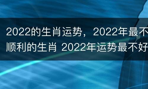 2022的生肖运势，2022年最不顺利的生肖 2022年运势最不好的生肖