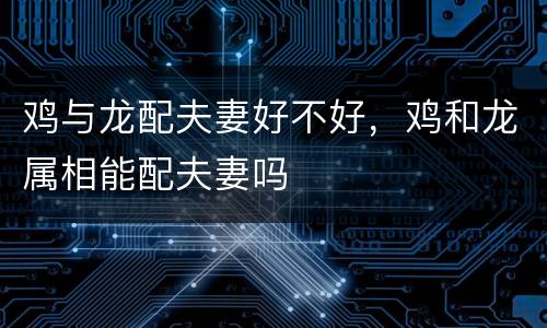 鸡与龙配夫妻好不好，鸡和龙属相能配夫妻吗