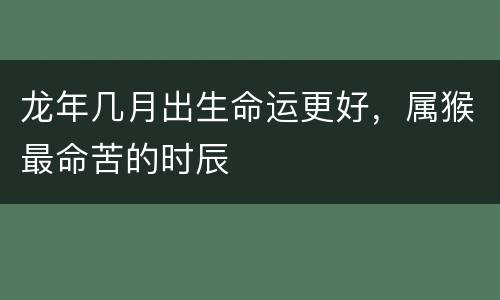 龙年几月出生命运更好，属猴最命苦的时辰