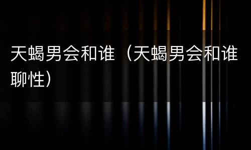 天蝎男会和谁（天蝎男会和谁聊性）