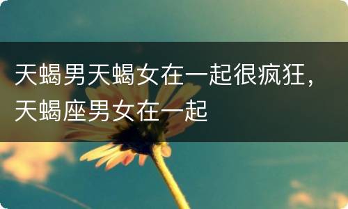 天蝎男天蝎女在一起很疯狂，天蝎座男女在一起
