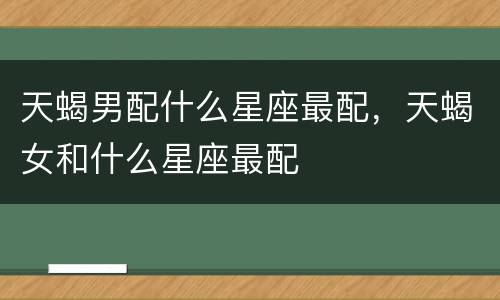 天蝎男配什么星座最配，天蝎女和什么星座最配