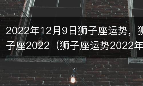 2022年12月9日狮子座运势，狮子座2022（狮子座运势2022年运势详解）