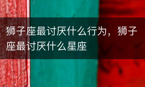 狮子座最讨厌什么行为，狮子座最讨厌什么星座