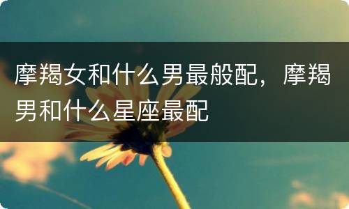 摩羯女和什么男最般配，摩羯男和什么星座最配