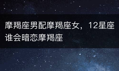 摩羯座男配摩羯座女，12星座谁会暗恋摩羯座