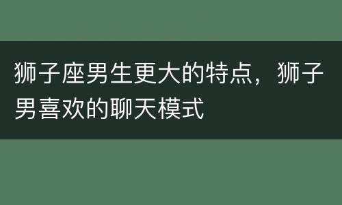 狮子座男生更大的特点，狮子男喜欢的聊天模式