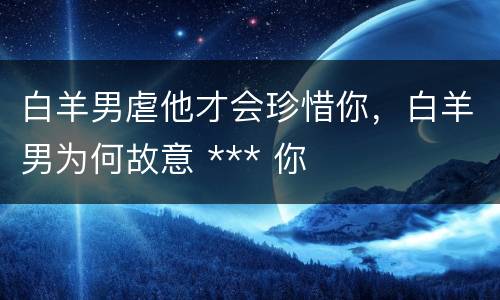 白羊男虐他才会珍惜你，白羊男为何故意 *** 你