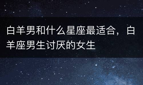 白羊男和什么星座最适合，白羊座男生讨厌的女生