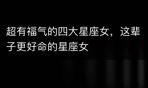 超有福气的四大星座女，这辈子更好命的星座女