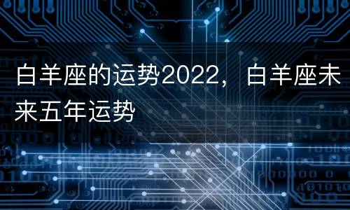 白羊座的运势2022，白羊座未来五年运势