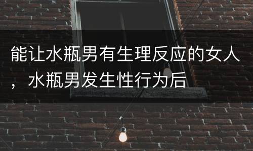能让水瓶男有生理反应的女人，水瓶男发生性行为后