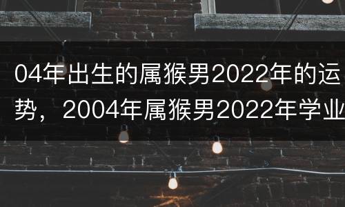 04年出生的属猴男2022年的运势，2004年属猴男2022年学业