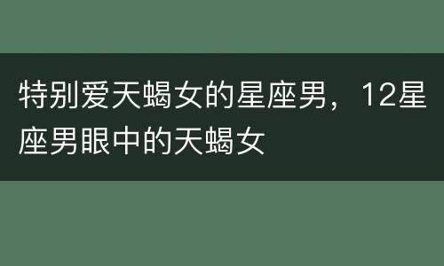 特别爱天蝎女的星座男，12星座男眼中的天蝎女