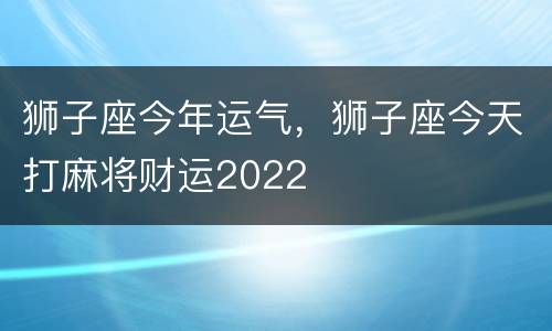 狮子座今年运气，狮子座今天打麻将财运2022