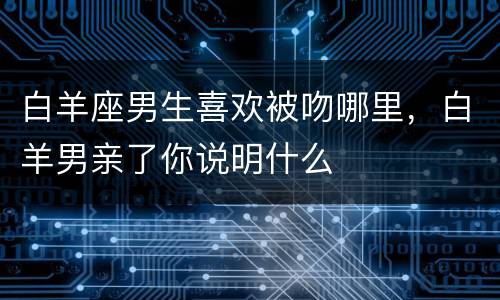 白羊座男生喜欢被吻哪里，白羊男亲了你说明什么