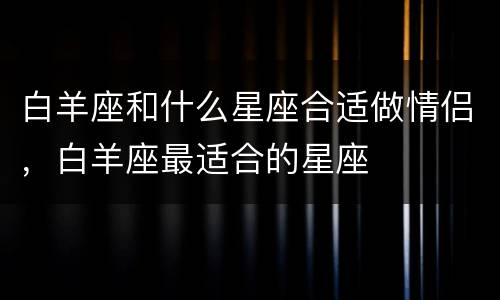 白羊座和什么星座合适做情侣，白羊座最适合的星座
