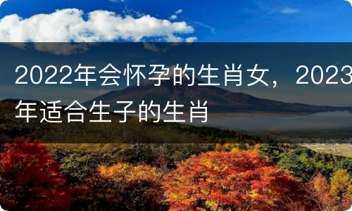 2022年会怀孕的生肖女，2023年适合生子的生肖