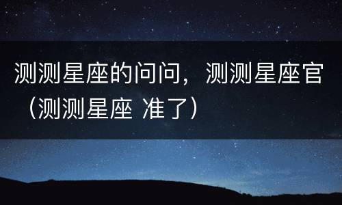 测测星座的问问，测测星座官（测测星座 准了）