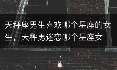 天秤座男生喜欢哪个星座的女生，天秤男迷恋哪个星座女