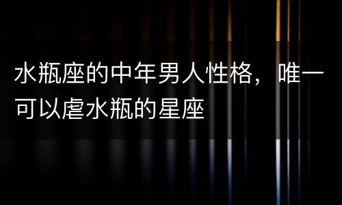 水瓶座的中年男人性格，唯一可以虐水瓶的星座