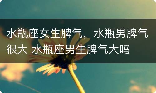 水瓶座女生脾气，水瓶男脾气很大 水瓶座男生脾气大吗