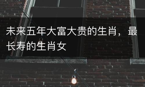 未来五年大富大贵的生肖，最长寿的生肖女