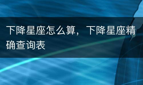 下降星座怎么算，下降星座精确查询表