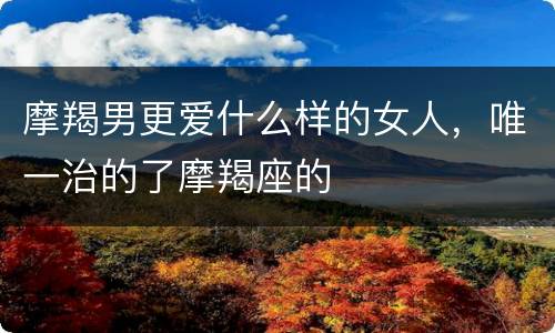 摩羯男更爱什么样的女人，唯一治的了摩羯座的