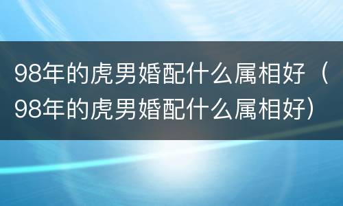98年的虎男婚配什么属相好（98年的虎男婚配什么属相好）