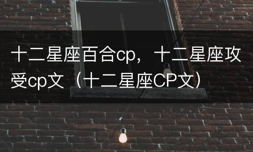 十二星座百合cp，十二星座攻受cp文（十二星座CP文）