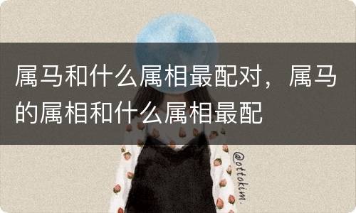 属马和什么属相最配对，属马的属相和什么属相最配