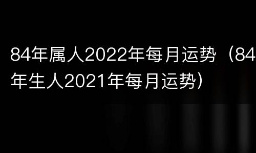 84年属人2022年每月运势（84年生人2021年每月运势）