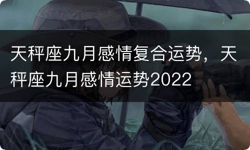 天秤座九月感情复合运势，天秤座九月感情运势2022