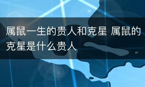 属鼠一生的贵人和克星 属鼠的克星是什么贵人